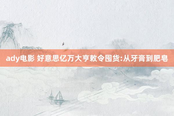 ady电影 好意思亿万大亨敕令囤货:从牙膏到肥皂