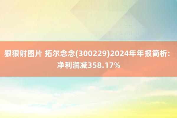 狠狠射图片 拓尔念念(300229)2024年年报简析: 净利润减358.17%