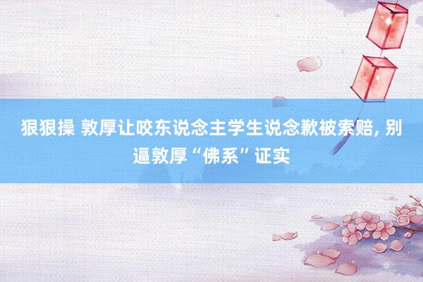 狠狠操 敦厚让咬东说念主学生说念歉被索赔， 别逼敦厚“佛系”证实