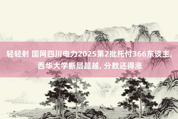 轻轻射 国网四川电力2025第2批托付366东谈主, 西华大学断层超越, 分数还得涨
