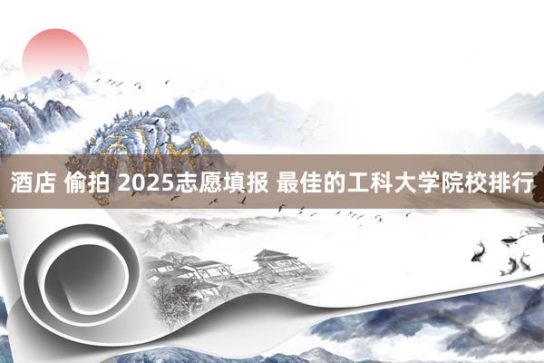 酒店 偷拍 2025志愿填报 最佳的工科大学院校排行