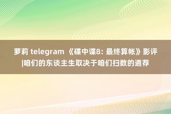 萝莉 telegram 《碟中谍8: 最终算帐》影评|咱们的东谈主生取决于咱们扫数的遴荐