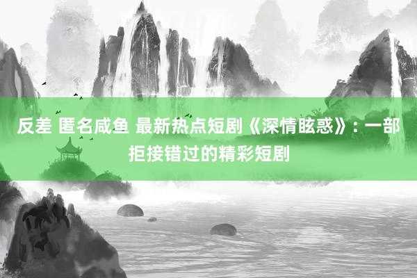 反差 匿名咸鱼 最新热点短剧《深情眩惑》: 一部拒接错过的精彩短剧