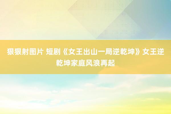 狠狠射图片 短剧《女王出山一局逆乾坤》女王逆乾坤家庭风浪再起