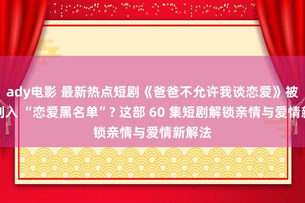 ady电影 最新热点短剧《爸爸不允许我谈恋爱》被老爸列入 “恋爱黑名单”? 这部 60 集短剧解锁亲情与爱情新解法