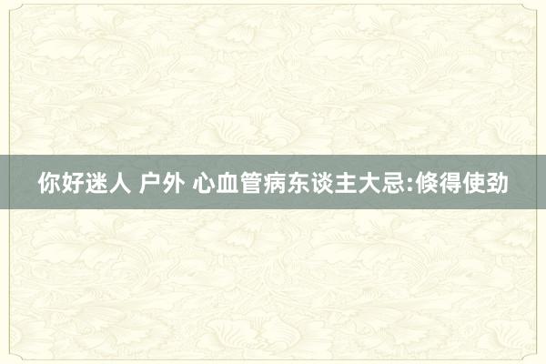 你好迷人 户外 心血管病东谈主大忌:倏得使劲