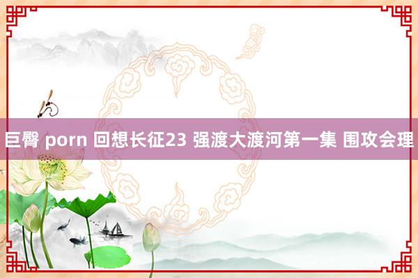 巨臀 porn 回想长征23 强渡大渡河第一集 围攻会理
