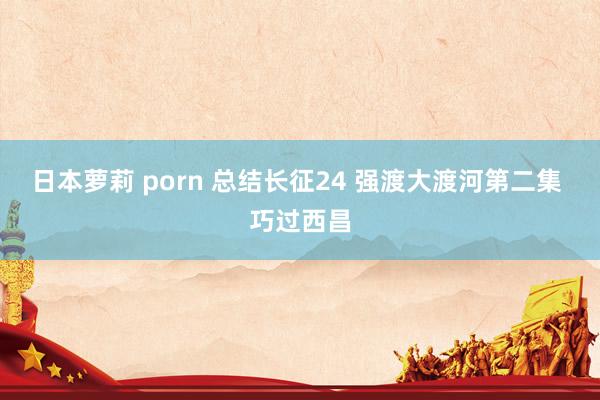 日本萝莉 porn 总结长征24 强渡大渡河第二集 巧过西昌