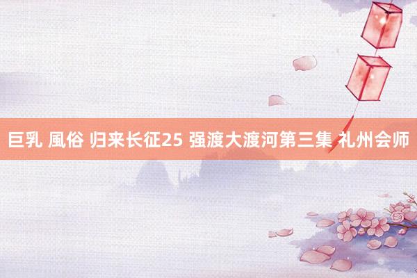 巨乳 風俗 归来长征25 强渡大渡河第三集 礼州会师