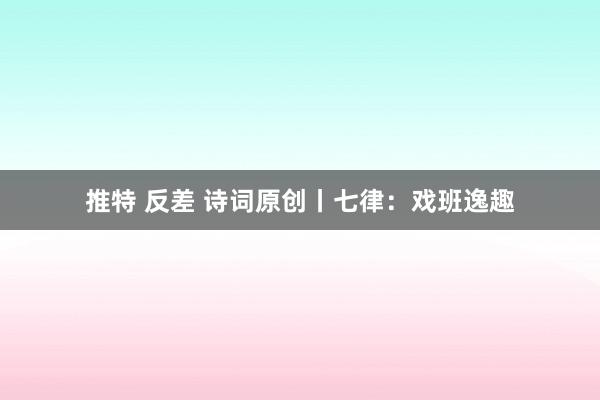 推特 反差 诗词原创丨七律：戏班逸趣