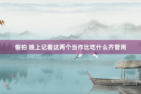 偷拍 晚上记着这两个当作比吃什么齐管用