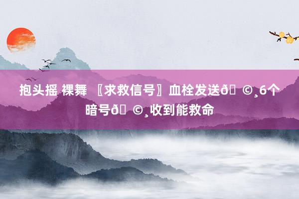 抱头摇 裸舞 〖求救信号〗血栓发送🩸6个暗号🩸收到能救命