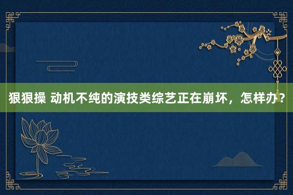 狠狠操 动机不纯的演技类综艺正在崩坏，怎样办？
