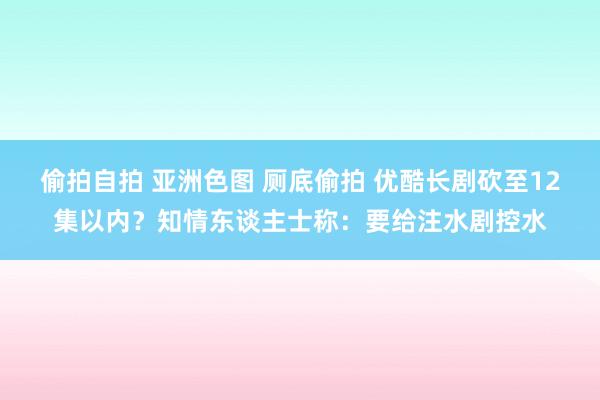 偷拍自拍 亚洲色图 厕底偷拍 优酷长剧砍至12集以内？知情东谈主士称：要给注水剧控水